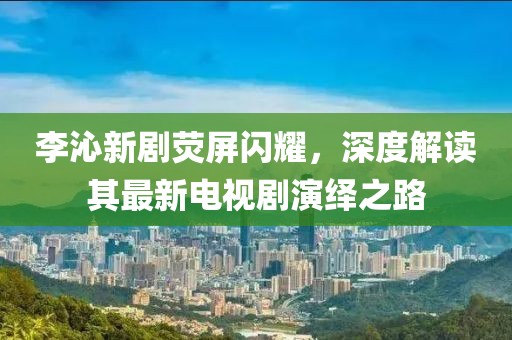 李沁新劇熒屏閃耀，深度解讀其最新電視劇演繹之路