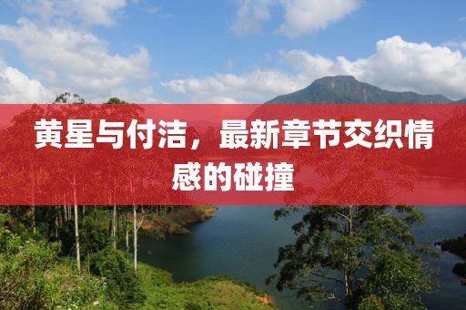 黃星與付潔，最新章節(jié)交織情感的碰撞