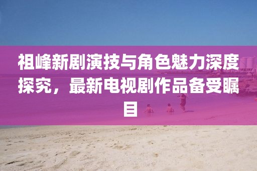祖峰新劇演技與角色魅力深度探究，最新電視劇作品備受矚目