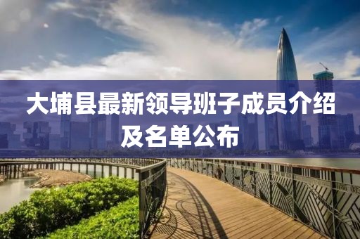 大埔縣最新領(lǐng)導(dǎo)班子成員介紹及名單公布