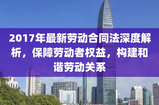 2017年最新勞動合同法深度解析，保障勞動者權(quán)益，構(gòu)建和諧勞動關(guān)系