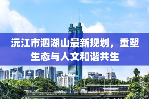 沅江市泗湖山最新規(guī)劃，重塑生態(tài)與人文和諧共生