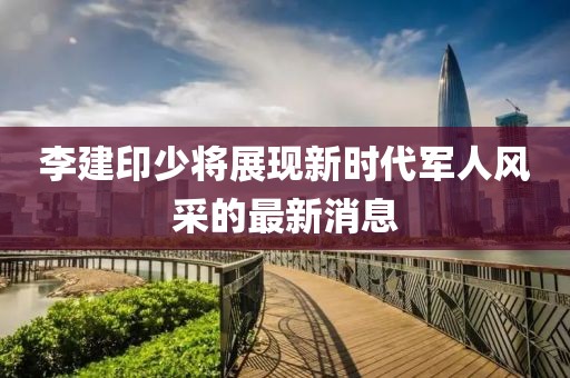 李建印少將展現(xiàn)新時代軍人風(fēng)采的最新消息