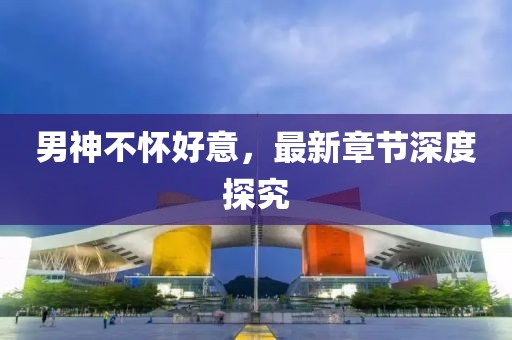 男神不懷好意，最新章節(jié)深度探究