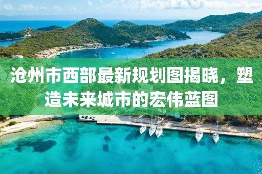 滄州市西部最新規(guī)劃圖揭曉，塑造未來(lái)城市的宏偉藍(lán)圖