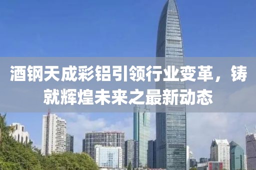 酒鋼天成彩鋁引領(lǐng)行業(yè)變革，鑄就輝煌未來之最新動(dòng)態(tài)