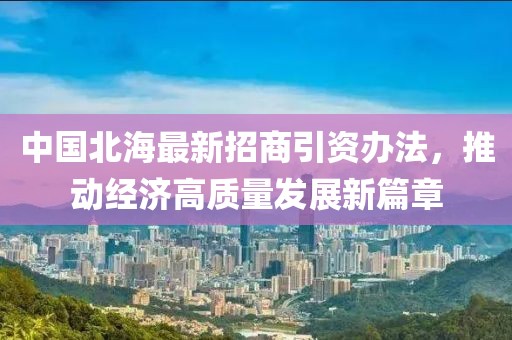 中國北海最新招商引資辦法，推動經(jīng)濟(jì)高質(zhì)量發(fā)展新篇章