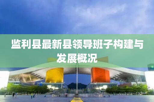監(jiān)利縣最新縣領導班子構建與發(fā)展概況