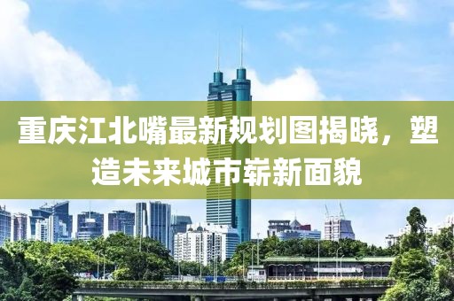 重慶江北嘴最新規(guī)劃圖揭曉，塑造未來城市嶄新面貌