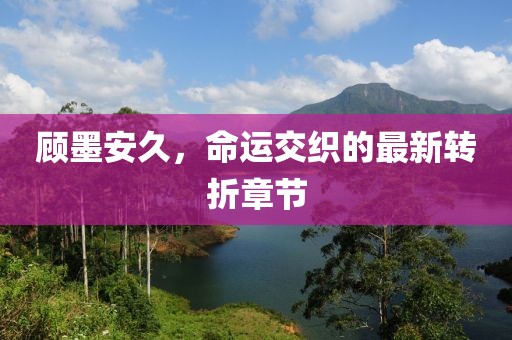 顧墨安久，命運(yùn)交織的最新轉(zhuǎn)折章節(jié)