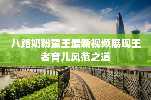 八路奶粉蠻王最新視頻展現(xiàn)王者育兒風(fēng)范之道