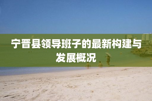 寧晉縣領導班子的最新構建與發(fā)展概況