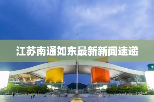 江蘇南通如東最新新聞速遞