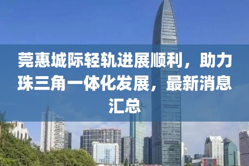 莞惠城際輕軌進(jìn)展順利，助力珠三角一體化發(fā)展，最新消息匯總