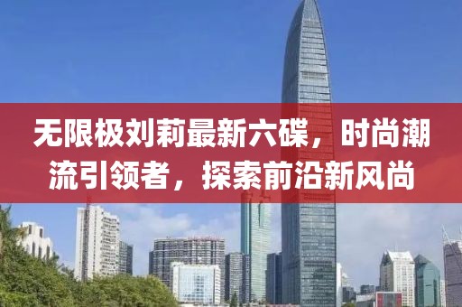 無(wú)限極劉莉最新六碟，時(shí)尚潮流引領(lǐng)者，探索前沿新風(fēng)尚