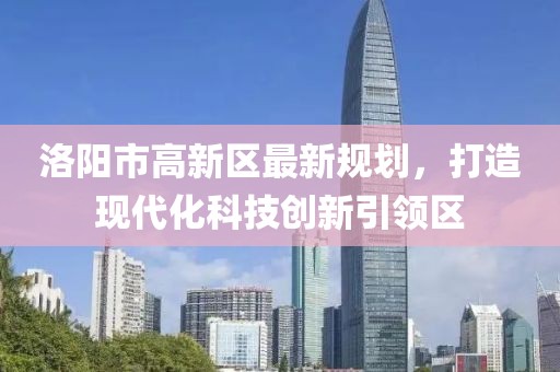 洛陽市高新區(qū)最新規(guī)劃，打造現(xiàn)代化科技創(chuàng)新引領(lǐng)區(qū)