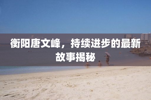 衡陽唐文峰，持續(xù)進(jìn)步的最新故事揭秘