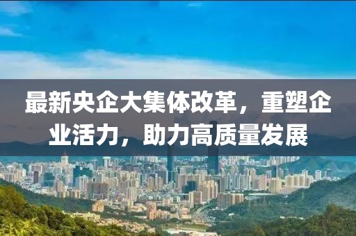 最新央企大集體改革，重塑企業(yè)活力，助力高質(zhì)量發(fā)展