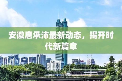 安徽唐承沛最新動(dòng)態(tài)，揭開時(shí)代新篇章