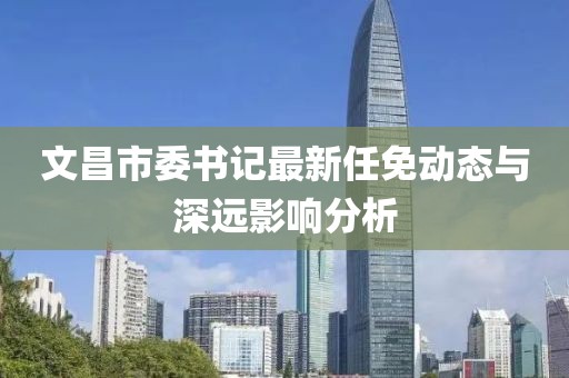 文昌市委書(shū)記最新任免動(dòng)態(tài)與深遠(yuǎn)影響分析