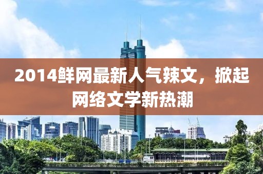 2014鮮網(wǎng)最新人氣辣文，掀起網(wǎng)絡(luò)文學(xué)新熱潮