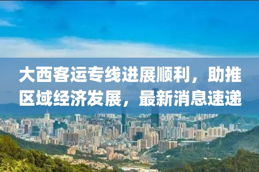 大西客運(yùn)專線進(jìn)展順利，助推區(qū)域經(jīng)濟(jì)發(fā)展，最新消息速遞