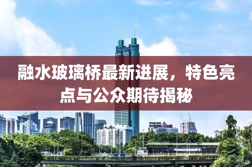 融水玻璃橋最新進展，特色亮點與公眾期待揭秘
