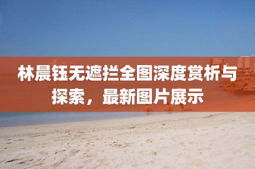 林晨鈺無遮攔全圖深度賞析與探索，最新圖片展示