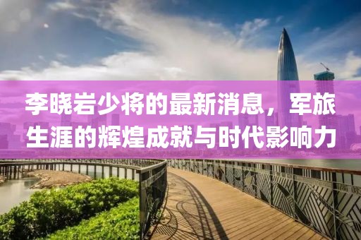 李曉巖少將的最新消息，軍旅生涯的輝煌成就與時代影響力