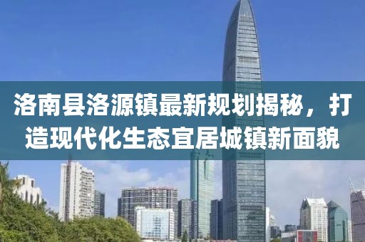 洛南縣洛源鎮(zhèn)最新規(guī)劃揭秘，打造現(xiàn)代化生態(tài)宜居城鎮(zhèn)新面貌