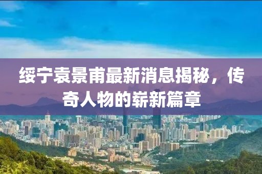綏寧袁景甫最新消息揭秘，傳奇人物的嶄新篇章