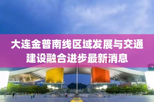 大連金普南線區(qū)域發(fā)展與交通建設(shè)融合進步最新消息