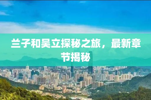 蘭子和吳立探秘之旅，最新章節(jié)揭秘