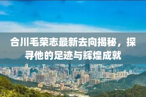 合川毛榮志最新去向揭秘，探尋他的足跡與輝煌成就