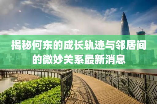 揭秘何東的成長軌跡與鄰居間的微妙關(guān)系最新消息