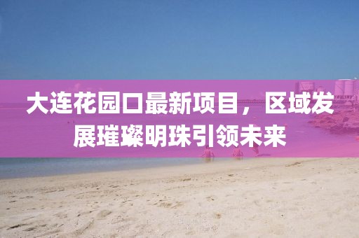 大連花園口最新項目，區(qū)域發(fā)展璀璨明珠引領未來