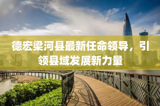 德宏梁河縣最新任命領(lǐng)導(dǎo)，引領(lǐng)縣域發(fā)展新力量
