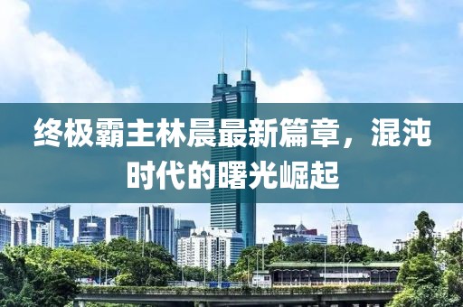 終極霸主林晨最新篇章，混沌時代的曙光崛起