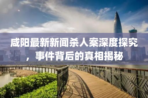 咸陽最新新聞殺人案深度探究，事件背后的真相揭秘