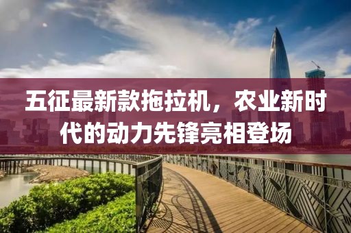 五征最新款拖拉機(jī)，農(nóng)業(yè)新時代的動力先鋒亮相登場
