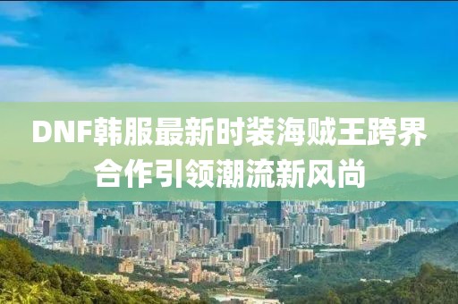DNF韓服最新時(shí)裝海賊王跨界合作引領(lǐng)潮流新風(fēng)尚