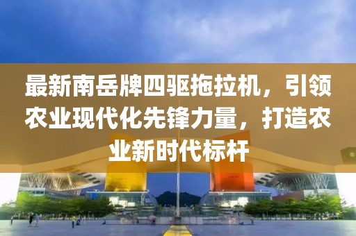 最新南岳牌四驅(qū)拖拉機(jī)，引領(lǐng)農(nóng)業(yè)現(xiàn)代化先鋒力量，打造農(nóng)業(yè)新時(shí)代標(biāo)桿