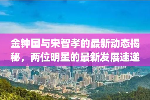 金鐘國(guó)與宋智孝的最新動(dòng)態(tài)揭秘，兩位明星的最新發(fā)展速遞