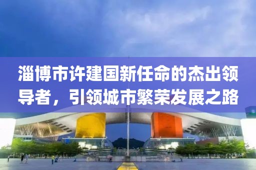 淄博市許建國新任命的杰出領(lǐng)導(dǎo)者，引領(lǐng)城市繁榮發(fā)展之路