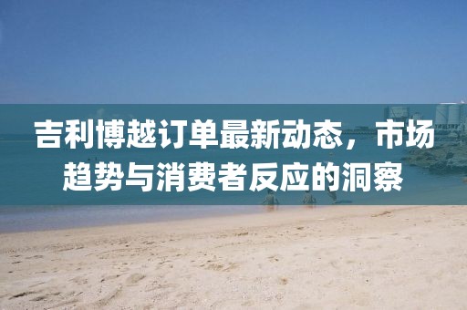 吉利博越訂單最新動(dòng)態(tài)，市場趨勢與消費(fèi)者反應(yīng)的洞察