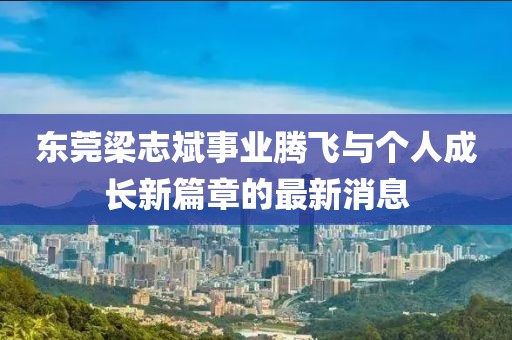 東莞梁志斌事業(yè)騰飛與個(gè)人成長(zhǎng)新篇章的最新消息