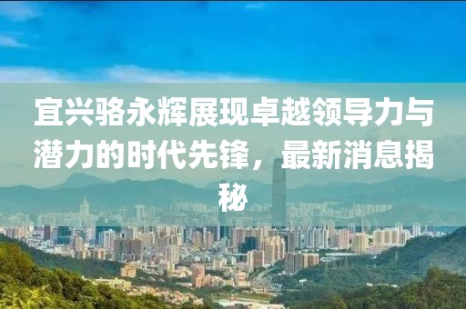 宜興駱永輝展現(xiàn)卓越領(lǐng)導(dǎo)力與潛力的時代先鋒，最新消息揭秘