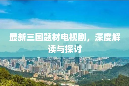 最新三國題材電視劇，深度解讀與探討
