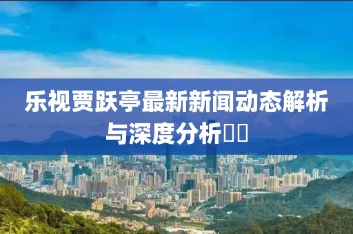 樂視賈躍亭最新新聞動態(tài)解析與深度分析??