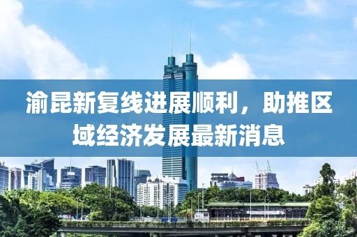 渝昆新復(fù)線進展順利，助推區(qū)域經(jīng)濟發(fā)展最新消息